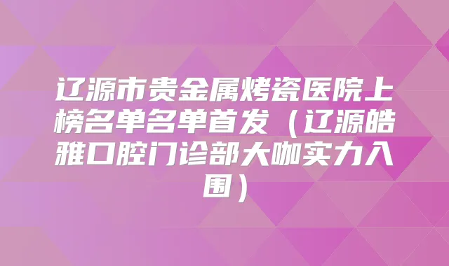 辽源市贵金属烤瓷医院上榜名单名单(辽源皓雅口腔门诊部大咖实力入围)