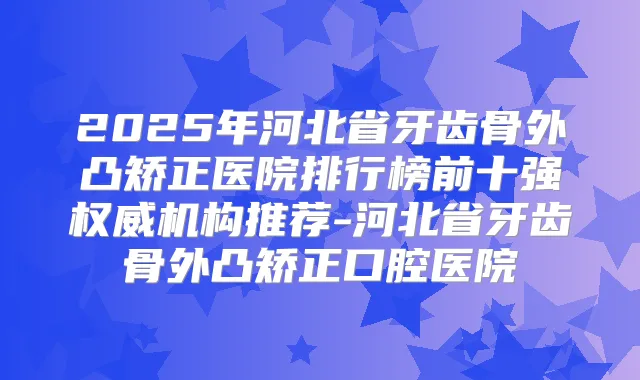 2025年河北省牙齿骨外凸矫正医院排行榜前十强机构推荐-河北省牙齿骨外凸矫正口腔医院