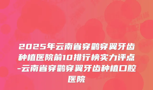 2025年云南省穿鹳穿翼牙齿种植医院前10排行榜实力评点-云南省穿鹳穿翼牙齿种植口腔医院
