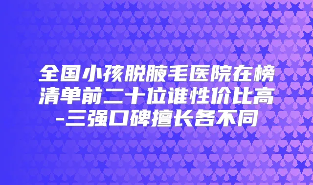 全国小孩脱腋毛医院在榜清单前二十位谁性价比高-三强口碑擅长各不同