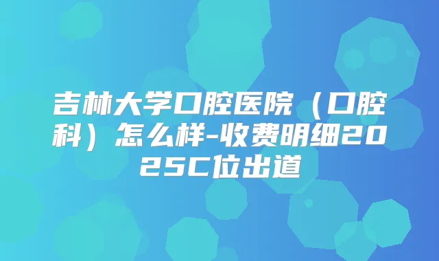 吉林大学口腔医院(口腔科)怎么样-收费明细2025C位出道