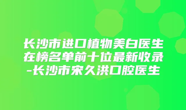 长沙市进口植物美白医生在榜名单前十位新收录-长沙市宋久洪口腔医生