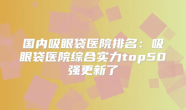 国内吸眼袋医院排名:吸眼袋医院综合实力top50强更新了