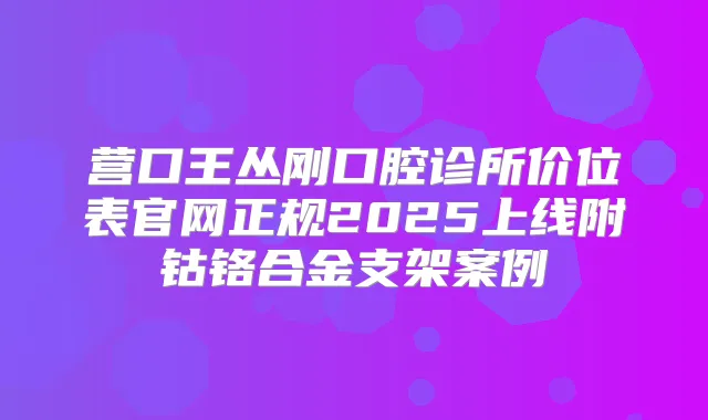 营口王丛刚口腔诊所价位表官网正规2025上线附钴铬合金支架案例