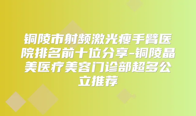 铜陵市射频激光瘦手臂医院排名前十位分享-铜陵晶美医疗美容门诊部超多公立推荐