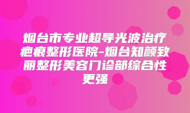 烟台市专业超导光波疤痕整形医院-烟台知颜致丽整形美容门诊部综合性更强