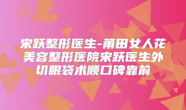 宋跃整形医生-莆田女人花美容整形医院宋跃医生外切眼袋术顺口碑靠前
