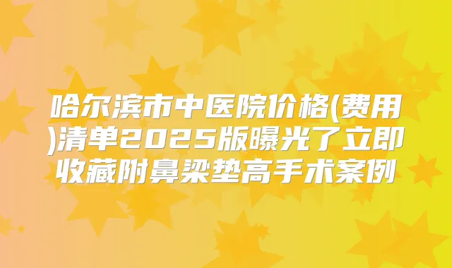 哈尔滨市中医院价格(费用)清单2025版曝光了立即收藏附鼻梁垫高手术案例
