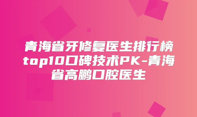 青海省牙修复医生排行榜top10口碑技术PK-青海省高鹏口腔医生