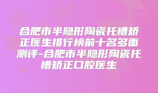 合肥市半隐形陶瓷托槽矫正医生排行榜前十名多面测评-合肥市半隐形陶瓷托槽矫正口腔医生