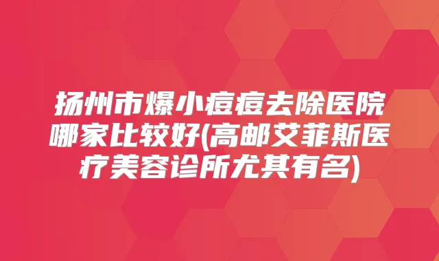 扬州市爆小痘痘去除医院哪家比较好(高邮艾菲斯医疗美容诊所尤其有名)