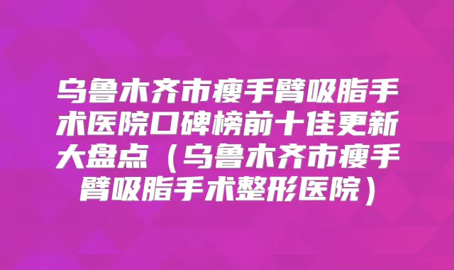 乌鲁木齐市瘦手臂吸脂手术医院口碑榜前十佳更新大盘点（乌鲁木齐市瘦手臂吸脂手术整形医院）