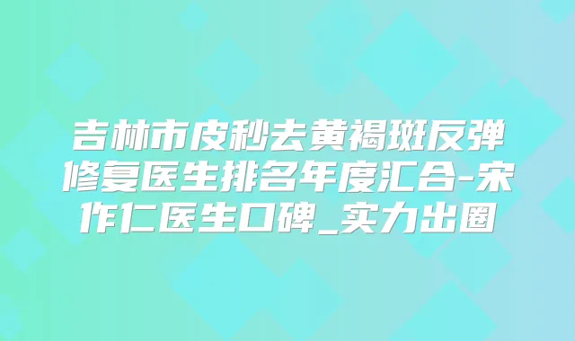 吉林市皮秒去黄褐斑反弹修复医生排名年度汇合-宋作仁医生口碑_实力出圈