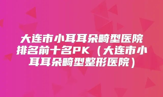 大连市小耳耳朵畸型医院排名前十名PK(大连市小耳耳朵畸型整形医院)