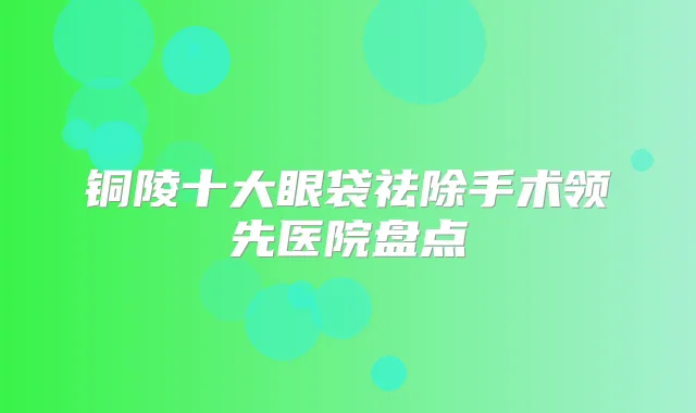 铜陵十大眼袋祛除手术领先医院盘点