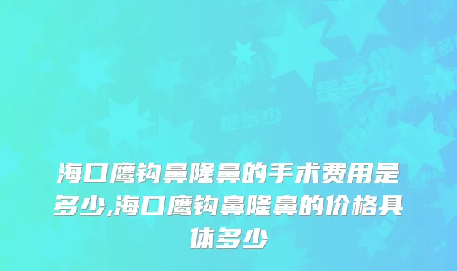 海口鹰钩鼻隆鼻的手术费用是多少,海口鹰钩鼻隆鼻的价格具体多少