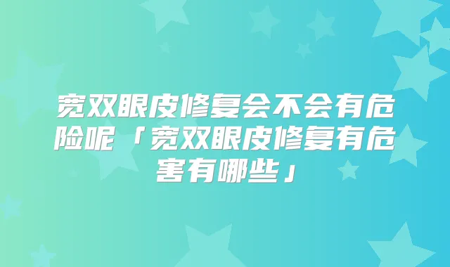 宽双眼皮修复会不会有危险呢「宽双眼皮修复有危害有哪些」