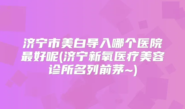 济宁市美白导入哪个医院好呢(济宁新氧医疗美容诊所名列前茅~)