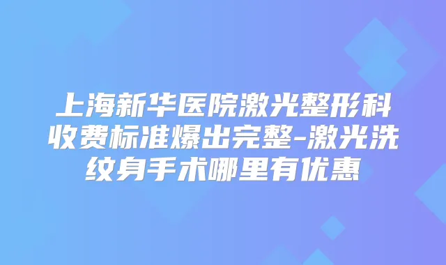 上海新华医院激光整形科收费标准爆出完整-激光洗纹身手术哪里有优惠