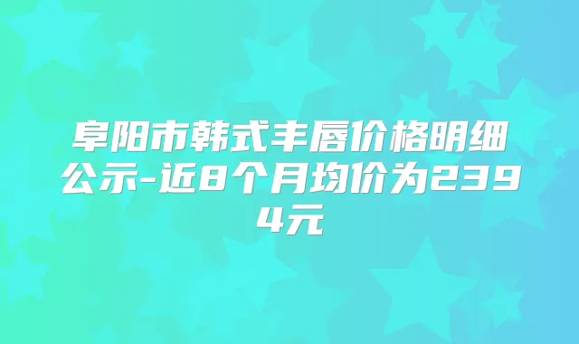 阜阳市韩式丰唇价格明细公示-近8个月均价为2394元