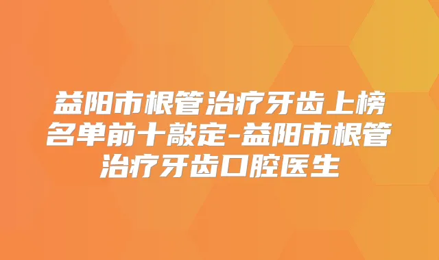 益阳市根管牙齿上榜名单前十敲定-益阳市根管牙齿口腔医生