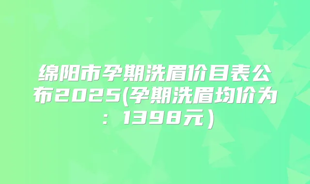 绵阳市孕期洗眉价目表公布2025(孕期洗眉均价为:1398元)