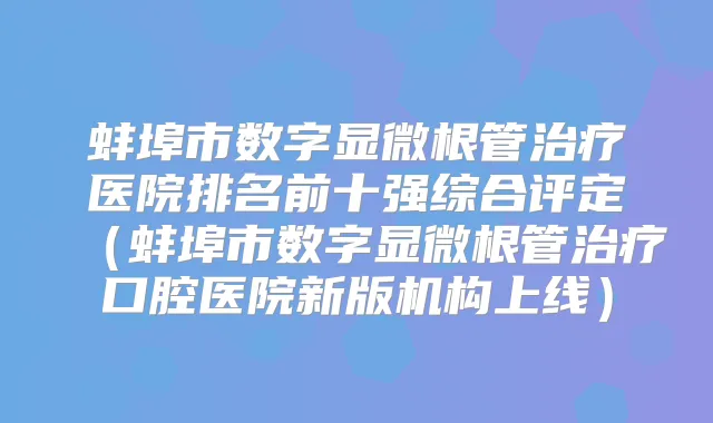 蚌埠市数字显微根管医院排名前十强综合评定(蚌埠市数字显微根管口腔医院新版机构上线)