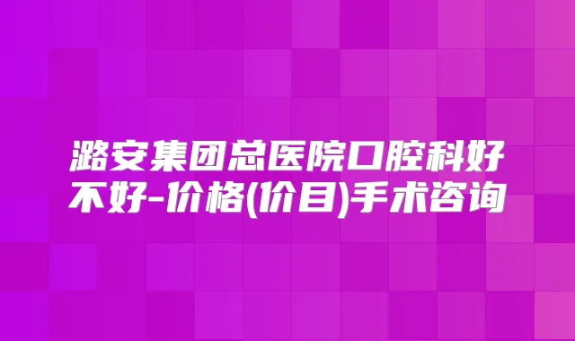 潞安集团总医院口腔科好不好-价格(价目)手术咨询