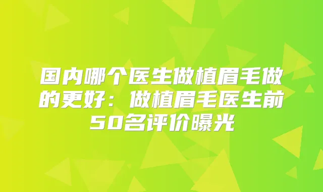 国内哪个医生做植眉毛做的更好:做植眉毛医生前50名评价曝光