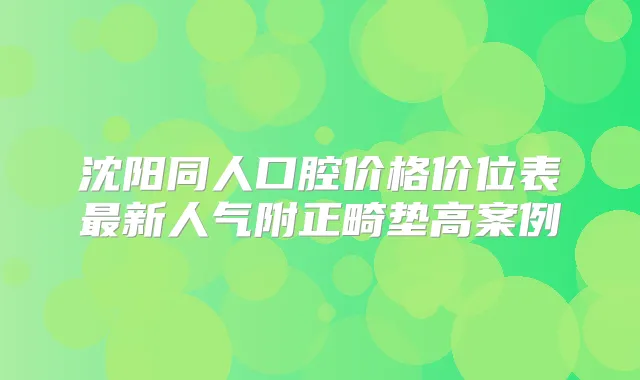沈阳同人口腔价格价位表新人气附正畸垫高案例