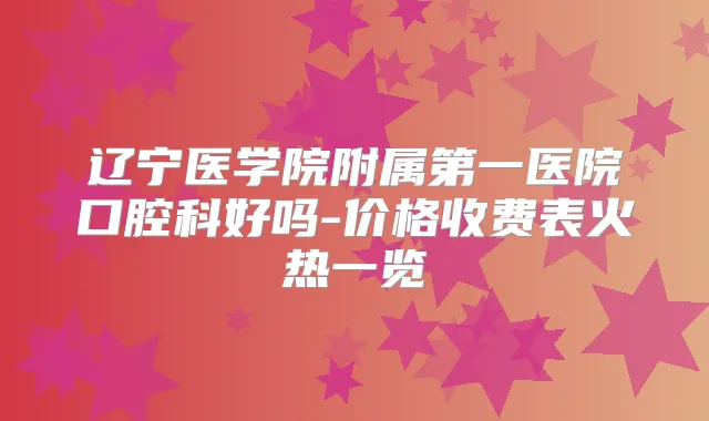 辽宁医学院附属第一医院口腔科好吗-价格收费表火热一览