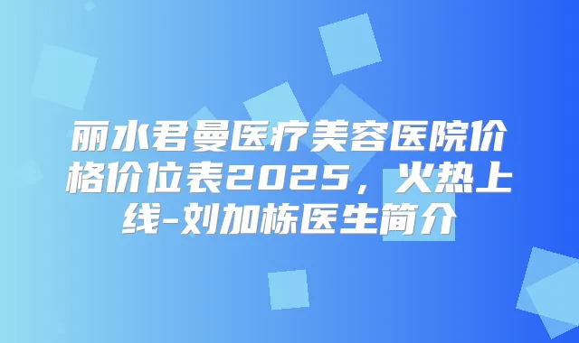 丽水君曼医疗美容医院价格价位表2025,火热上线-刘加栋医生简介