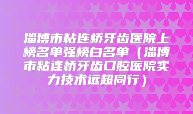 淄博市粘连桥牙齿医院上榜名单强榜白名单（淄博市粘连桥牙齿口腔医院实力技术远超同行）