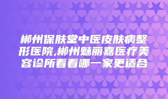 郴州保肤堂中医皮肤病整形医院,郴州魅丽嘉医疗美容诊所看看哪一家更适合