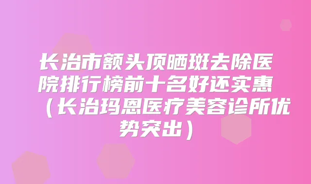 长治市额头顶晒斑去除医院排行榜前十名好还实惠(长治玛恩医疗美容诊所优势突出)