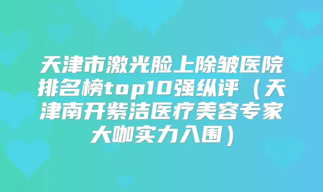 天津市激光脸上除皱医院排名榜top10强纵评（天津南开紫洁医疗美容专家大咖实力入围）