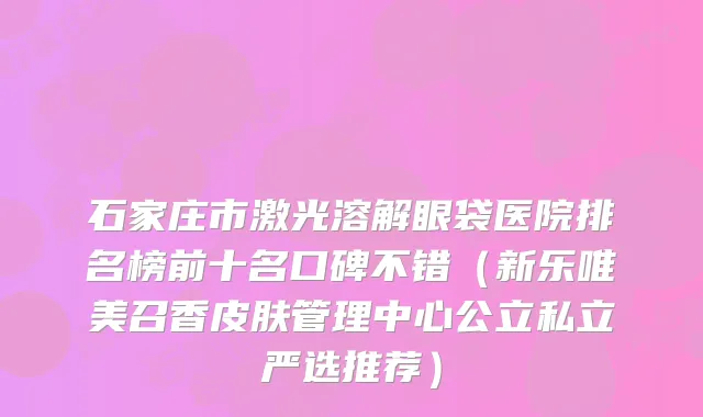 石家庄市激光溶解眼袋医院排名榜前十名口碑不错（新乐唯美召香皮肤管理中心公立私立严选推荐）