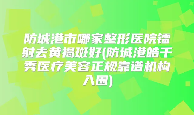 防城港市哪家整形医院镭射去黄褐斑好(防城港皓千秀医疗美容正规靠谱机构入围)