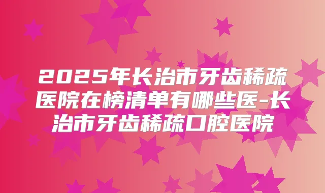 2025年长治市牙齿稀疏医院在榜清单有哪些医-长治市牙齿稀疏口腔医院