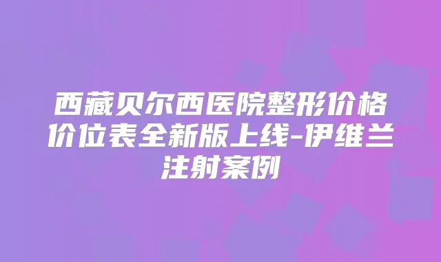 西藏贝尔西医院整形价格价位表全新版上线-伊维兰注射案例