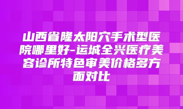 山西省隆太阳穴手术型医院哪里好-运城全兴医疗美容诊所特色审美价格多方面对比