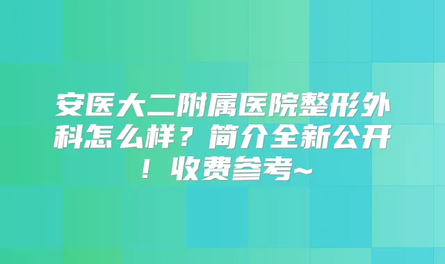 安医大二附属医院整形外科怎么样?简介全新公开!收费参考~