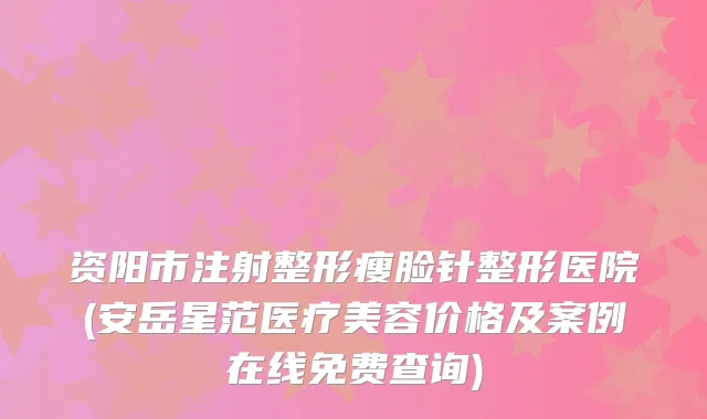 资阳市注射整形瘦脸针整形医院(安岳星范医疗美容价格及案例在线免费查询)