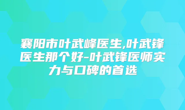 襄阳市叶武峰医生,叶武锋医生那个好-叶武锋医师实力与口碑的首选