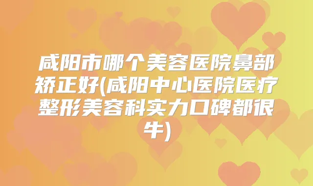咸阳市哪个美容医院鼻部矫正好(咸阳中心医院医疗整形美容科实力口碑都很牛)