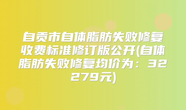 自贡市自体脂肪失败修复收费标准修订版公开(自体脂肪失败修复均价为:32279元)