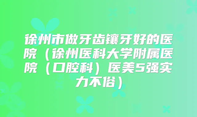 徐州市做牙齿镶牙好的医院（徐州医科大学附属医院（口腔科）医美5强实力不俗）