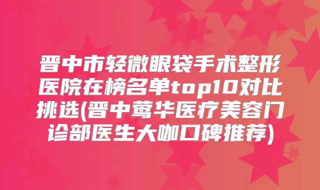 晋中市轻微眼袋手术整形医院在榜名单top10对比挑选(晋中医疗美容门诊部医生大咖口碑推荐)