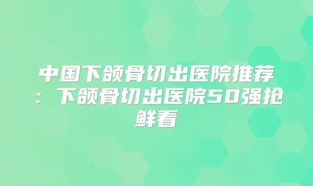 中国下颌骨切出医院推荐:下颌骨切出医院50强抢鲜看