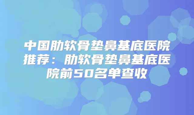 中国肋软骨垫鼻基底医院推荐：肋软骨垫鼻基底医院前50名单查收